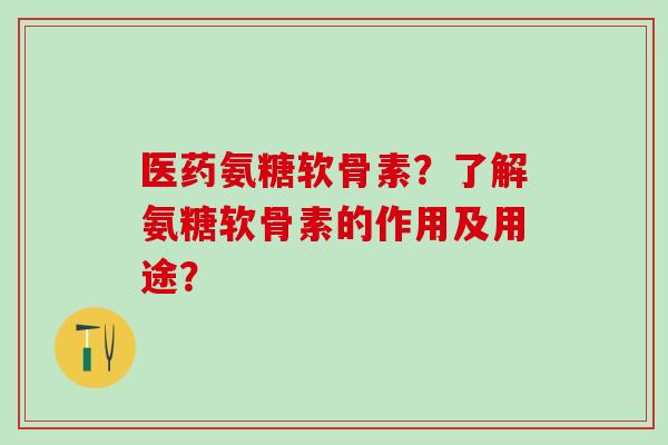 医药氨糖软骨素？了解氨糖软骨素的作用及用途？