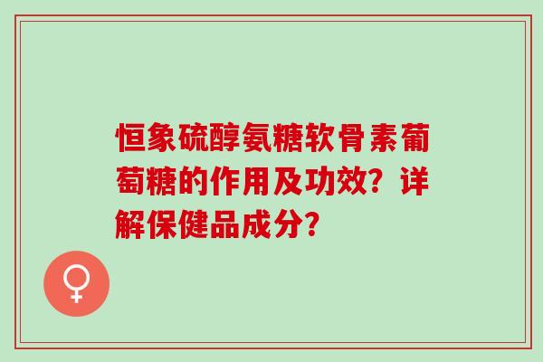 恒象硫醇氨糖软骨素葡萄糖的作用及功效？详解保健品成分？