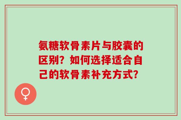 氨糖软骨素片与胶囊的区别？如何选择适合自己的软骨素补充方式？