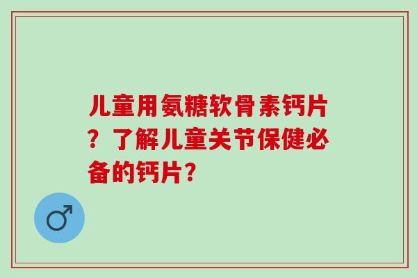 儿童用氨糖软骨素钙片？了解儿童关节保健必备的钙片？