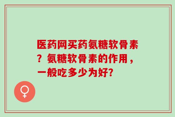 医药网买药氨糖软骨素?氨糖软骨素的作用,一般吃多少为好? 医药网买药氨糖软骨素?氨糖软骨素的作用,一般吃多少为好?