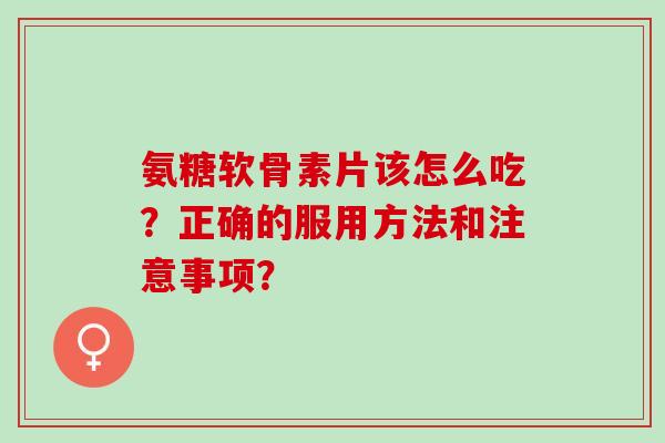 氨糖软骨素片该怎么吃？正确的服用方法和注意事项？