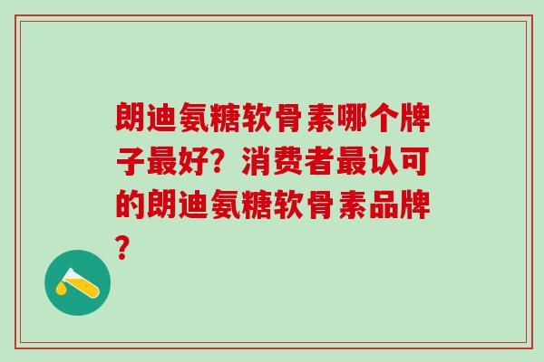 朗迪氨糖软骨素哪个牌子好？消费者认可的朗迪氨糖软骨素品牌？