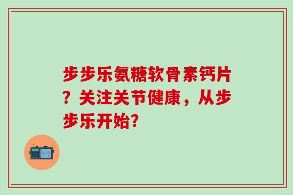 步步乐氨糖软骨素钙片？关注关节健康，从步步乐开始？
