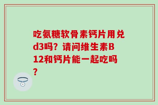 吃氨糖软骨素钙片用兑d3吗？请问维生素B12和钙片能一起吃吗？