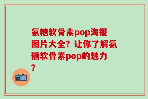 氨糖软骨素pop海报图片大全？让你了解氨糖软骨素pop的魅力？