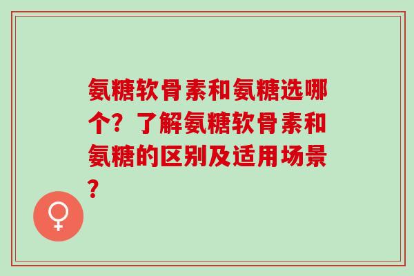 氨糖软骨素和氨糖选哪个？了解氨糖软骨素和氨糖的区别及适用场景？