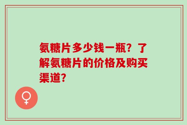 氨糖片多少钱一瓶？了解氨糖片的价格及购买渠道？
