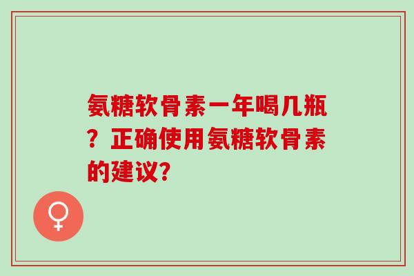氨糖软骨素一年喝几瓶?正确使用氨糖软骨素的建议? 氨糖软骨素一年喝几瓶?正确使用氨糖软骨素的建议?
