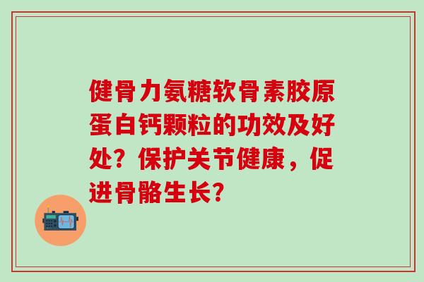 健骨力氨糖软骨素胶原蛋白钙颗粒的功效及好处？保护关节健康，促进骨骼生长？