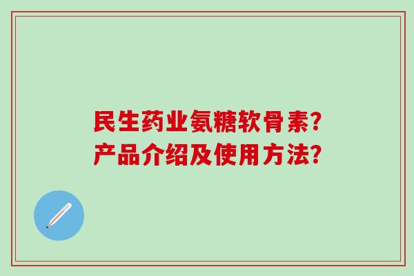 民生药业氨糖软骨素?产品介绍及使用方法? 民生药业氨糖软骨素?产品介绍及使用方法?