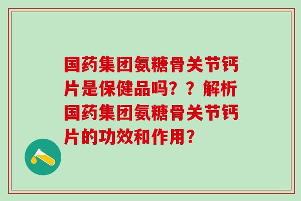 国药集团氨糖骨关节钙片是保健品吗？？解析国药集团氨糖骨关节钙片的功效和作用？