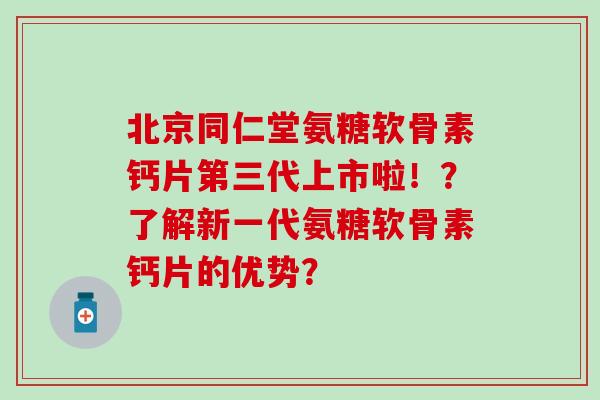 北京同仁堂氨糖软骨素钙片第三代上市啦！？了解新一代氨糖软骨素钙片的优势？