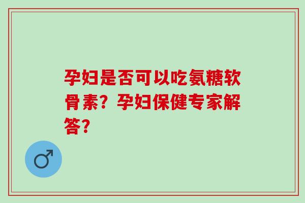 孕妇是否可以吃氨糖软骨素？孕妇保健专家解答？