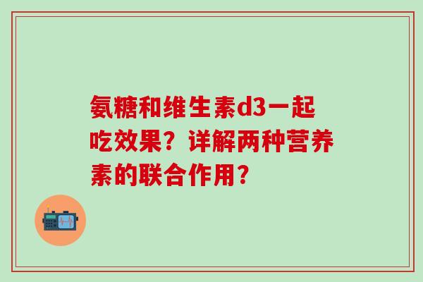 氨糖和维生素d3一起吃效果?详解两种营养素的联合作用? 氨糖和维生素d3一起吃效果?详解两种营养素的联合作用?
