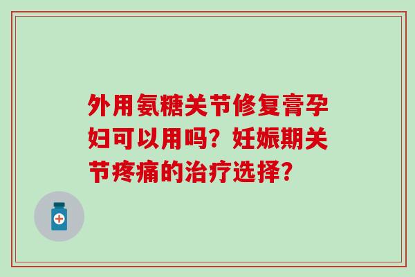外用氨糖关节修复膏孕妇可以用吗?妊娠期关节的选择? 外用氨糖关节修复膏孕妇可以用吗?妊娠期关节的选择?