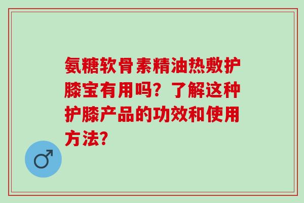 氨糖软骨素精油热敷护膝宝有用吗？了解这种护膝产品的功效和使用方法？