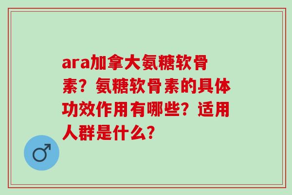 ara加拿大氨糖软骨素？氨糖软骨素的具体功效作用有哪些？适用人群是什么？