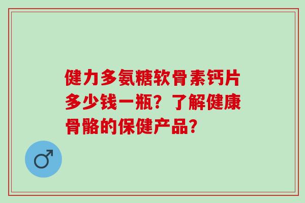 健力多氨糖软骨素钙片多少钱一瓶?了解健康骨骼的保健产品? 健力多氨糖软骨素钙片多少钱一瓶?了解健康骨骼的保健产品?