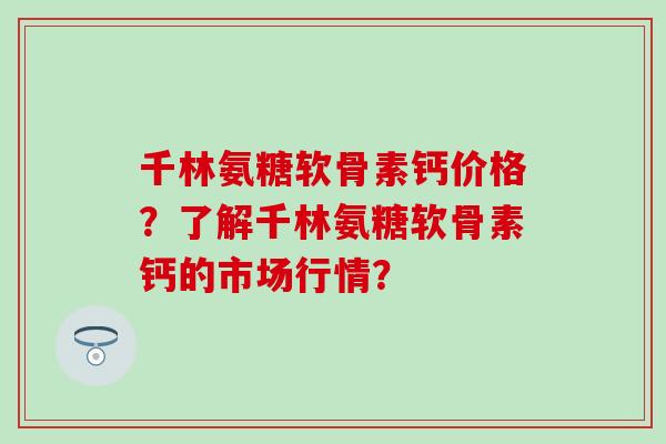 千林氨糖软骨素钙价格？了解千林氨糖软骨素钙的市场行情？