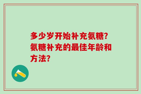 多少岁开始补充氨糖?氨糖补充的佳年龄和方法? 多少岁开始补充氨糖?氨糖补充的佳年龄和方法?