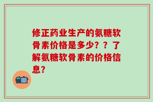 修正药业生产的氨糖软骨素价格是多少？？了解氨糖软骨素的价格信息？