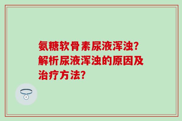 氨糖软骨素尿液浑浊？解析尿液浑浊的原因及治疗方法？