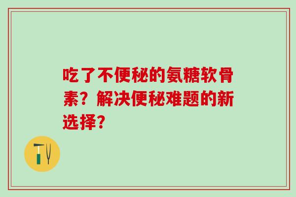 吃了不的氨糖软骨素?解决难题的新选择? 吃了不的氨糖软骨素?解决难题的新选择?