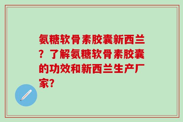 氨糖软骨素胶囊新西兰?了解氨糖软骨素胶囊的功效和新西兰生产厂家? 氨糖软骨素胶囊新西兰?了解氨糖软骨素胶囊的功效和新西兰生产厂家?
