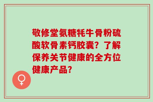 敬修堂氨糖牦牛骨粉硫酸软骨素钙胶囊？了解保养关节健康的全方位健康产品？