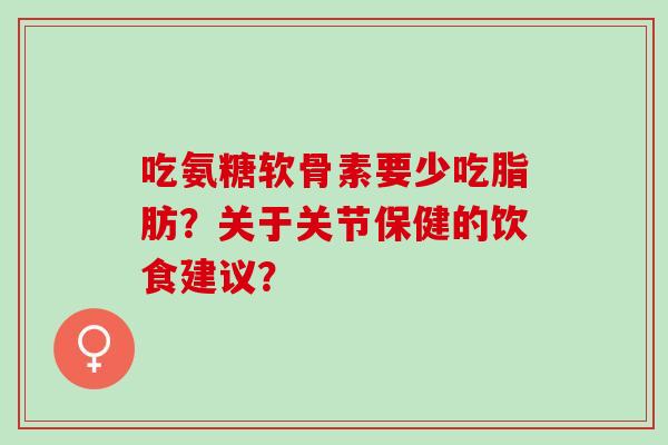 吃氨糖软骨素要少吃脂肪？关于关节保健的饮食建议？