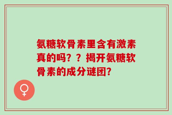 氨糖软骨素里含有激素真的吗？？揭开氨糖软骨素的成分谜团？