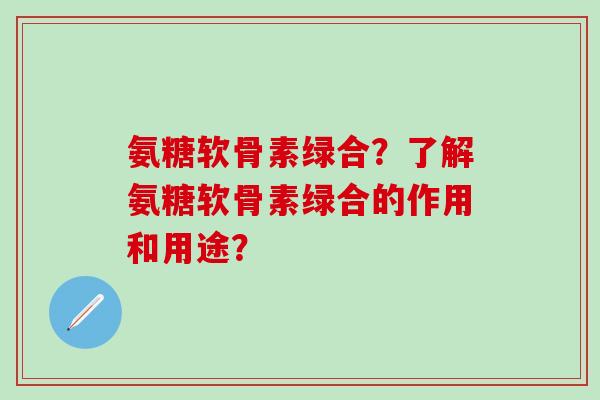 氨糖软骨素绿合？了解氨糖软骨素绿合的作用和用途？