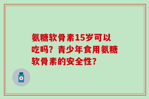 氨糖软骨素15岁可以吃吗？青少年食用氨糖软骨素的安全性？