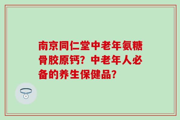 南京同仁堂中老年氨糖骨胶原钙？中老年人必备的养生保健品？
