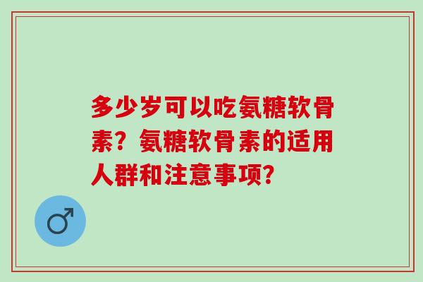 多少岁可以吃氨糖软骨素？氨糖软骨素的适用人群和注意事项？