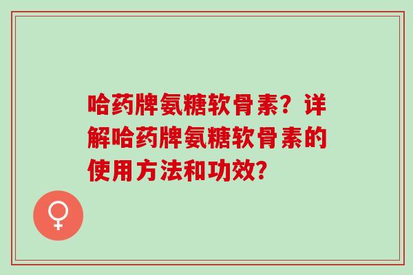 哈药牌氨糖软骨素?详解哈药牌氨糖软骨素的使用方法和功效? 哈药牌氨糖软骨素?详解哈药牌氨糖软骨素的使用方法和功效?
