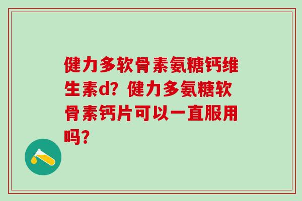 健力多软骨素氨糖钙维生素d？健力多氨糖软骨素钙片可以一直服用吗？