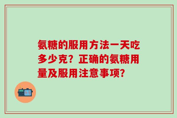 氨糖的服用方法一天吃多少克?正确的氨糖用量及服用注意事项? 氨糖的服用方法一天吃多少克?正确的氨糖用量及服用注意事项?