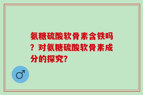 氨糖硫酸软骨素含铁吗?对氨糖硫酸软骨素成分的探究? 氨糖硫酸软骨素含铁吗?对氨糖硫酸软骨素成分的探究?