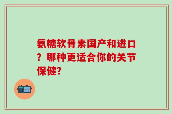 氨糖软骨素国产和进口？哪种更适合你的关节保健？