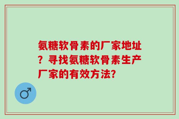 氨糖软骨素的厂家地址?寻找氨糖软骨素生产厂家的有效方法? 氨糖软骨素的厂家地址?寻找氨糖软骨素生产厂家的有效方法?