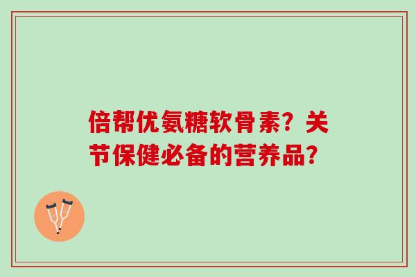 倍帮优氨糖软骨素？关节保健必备的营养品？