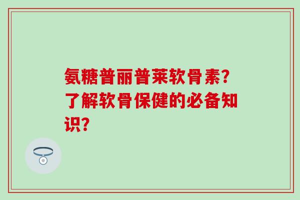 氨糖普丽普莱软骨素？了解软骨保健的必备知识？