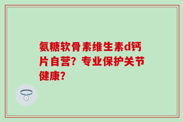 氨糖软骨素维生素d钙片自营?专业保护关节健康? 氨糖软骨素维生素d钙片自营?专业保护关节健康?