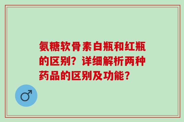 氨糖软骨素白瓶和红瓶的区别?详细解析两种药品的区别及功能? 氨糖软骨素白瓶和红瓶的区别?详细解析两种药品的区别及功能?