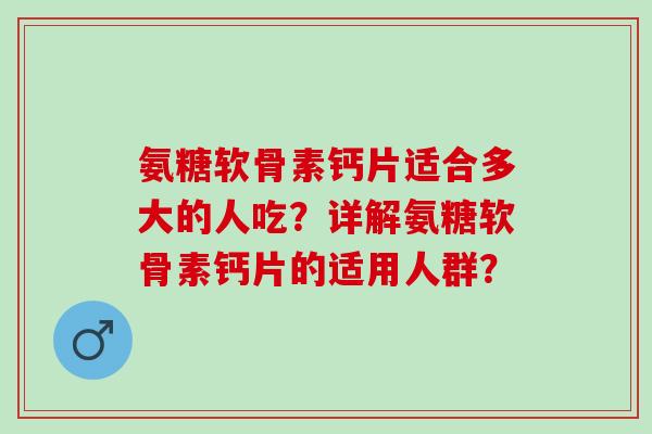 氨糖软骨素钙片适合多大的人吃？详解氨糖软骨素钙片的适用人群？