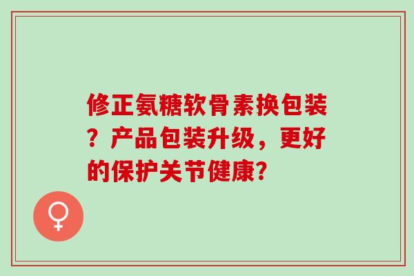 修正氨糖软骨素换包装?产品包装升级,更好的保护关节健康? 修正氨糖软骨素换包装?产品包装升级,更好的保护关节健康?
