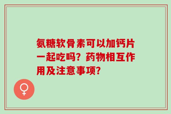 氨糖软骨素可以加钙片一起吃吗?相互作用及注意事项? 氨糖软骨素可以加钙片一起吃吗?相互作用及注意事项?