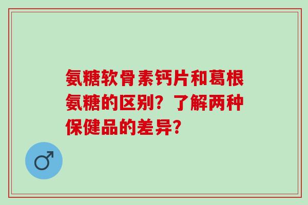 氨糖软骨素钙片和葛根氨糖的区别？了解两种保健品的差异？